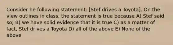 Consider he following statement: [Stef drives a Toyota]. On the view outlines in class, the statement is true because A) Stef said so; B) we have solid evidence that it is true C) as a matter of fact, Stef drives a Toyota D) all of the above E) None of the above