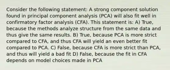 Consider the following statement: A strong component solution found in principal component analysis (PCA) will also fit well in confirmatory factor analysis (CFA). This statement is: A) True, because the methods analyze structure from the same data and thus give the same results. B) True, because PCA is more strict compared to CFA, and thus CFA will yield an even better fit compared to PCA. C) False, because CFA is more strict than PCA, and thus will yield a bad fit D) False, because the fit in CFA depends on model choices made in PCA