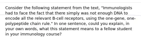 Consider the following statement from the text, "Immunologists had to face the fact that there simply was not enough DNA to encode all the relevant B-cell receptors, using the one-gene, one-polypeptide chain rule." In one sentence, could you explain, in your own words, what this statement means to a fellow student in your immunology course?