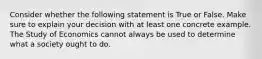 Consider whether the following statement is True or False. Make sure to explain your decision with at least one concrete example. The Study of Economics cannot always be used to determine what a society ought to do.