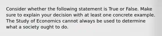 Consider whether the following statement is True or False. Make sure to explain your decision with at least one concrete example. The Study of Economics cannot always be used to determine what a society ought to do.