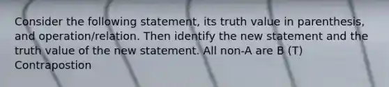 Consider the following statement, its truth value in parenthesis, and operation/relation. Then identify the new statement and the truth value of the new statement. All non-A are B (T) Contrapostion