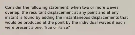 Consider the following statement: when two or more waves overlap, the resultant displacement at any point and at any instant is found by adding the instantaneous displacements that would be produced at the point by the individual waves if each were present alone. True or False?