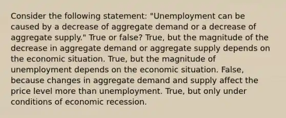 Consider the following statement: "Unemployment can be caused by a decrease of aggregate demand or a decrease of aggregate supply." True or false? True, but the magnitude of the decrease in aggregate demand or aggregate supply depends on the economic situation. True, but the magnitude of unemployment depends on the economic situation. False, because changes in aggregate demand and supply affect the price level more than unemployment. True, but only under conditions of economic recession.