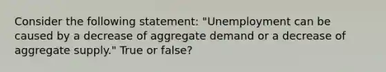 Consider the following statement: "Unemployment can be caused by a decrease of aggregate demand or a decrease of aggregate supply." True or false?