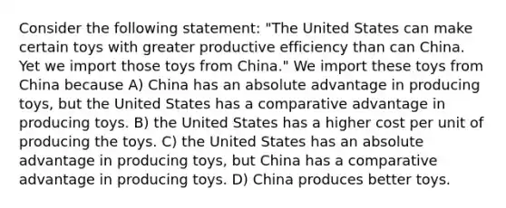 Consider the following statement: "The United States can make certain toys with greater productive efficiency than can China. Yet we import those toys from China." We import these toys from China because A) China has an absolute advantage in producing toys, but the United States has a comparative advantage in producing toys. B) the United States has a higher cost per unit of producing the toys. C) the United States has an absolute advantage in producing toys, but China has a comparative advantage in producing toys. D) China produces better toys.