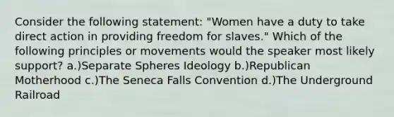 Consider the following statement: "Women have a duty to take direct action in providing freedom for slaves." Which of the following principles or movements would the speaker most likely support? a.)Separate Spheres Ideology b.)Republican Motherhood c.)The Seneca Falls Convention d.)The Underground Railroad