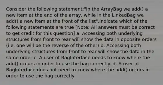 Consider the following statement:"In the ArrayBag we add() a new item at the end of the array, while in the LinkedBag we add() a new item at the front of the list".Indicate which of the following statements are true ​[Note: All answers must be correct to get credit for this question] a. Accessing both underlying structures from front to rear will show the data in opposite orders (i.e. one will be the reverse of the other) b. Accessing both underlying structures from front to rear will show the data in the same order c. A user of BagInterface needs to know where the add() occurs in order to use the bag correctly. d. A user of BagInterface does not need to know where the add() occurs in order to use the bag correctly