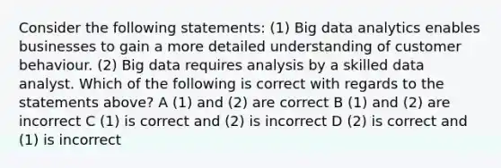 Consider the following statements: (1) Big data analytics enables businesses to gain a more detailed understanding of customer behaviour. (2) Big data requires analysis by a skilled data analyst. Which of the following is correct with regards to the statements above? A (1) and (2) are correct B (1) and (2) are incorrect C (1) is correct and (2) is incorrect D (2) is correct and (1) is incorrect