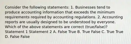 Consider the following​ statements: 1. Businesses tend to produce accounting information that exceeds the minimum requirements required by accounting regulations. 2. Accounting reports are usually designed to be understood by everyone. Which of the above statements are correct​ (true/false)? Statement 1 Statement 2 A. False True B. True False C. True True D. False False