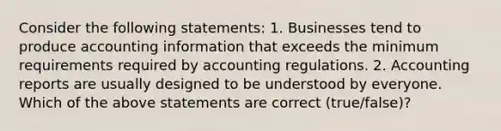 Consider the following​ statements: 1. Businesses tend to produce accounting information that exceeds the minimum requirements required by accounting regulations. 2. Accounting reports are usually designed to be understood by everyone. Which of the above statements are correct​ (true/false)?