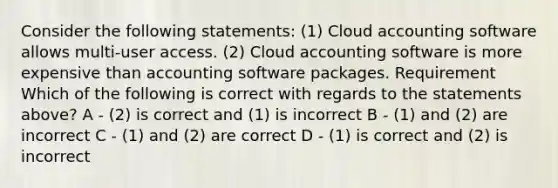 Consider the following statements: (1) Cloud accounting software allows multi-user access. (2) Cloud accounting software is more expensive than accounting software packages. Requirement Which of the following is correct with regards to the statements above? A - (2) is correct and (1) is incorrect B - (1) and (2) are incorrect C - (1) and (2) are correct D - (1) is correct and (2) is incorrect