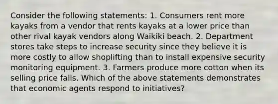 Consider the following statements: 1. Consumers rent more kayaks from a vendor that rents kayaks at a lower price than other rival kayak vendors along Waikiki beach. 2. Department stores take steps to increase security since they believe it is more costly to allow shoplifting than to install expensive security monitoring equipment. 3. Farmers produce more cotton when its selling price falls. Which of the above statements demonstrates that economic agents respond to initiatives?