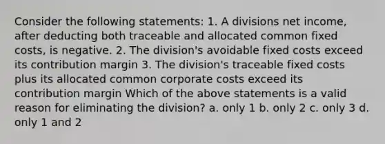 Consider the following statements: 1. A divisions net income, after deducting both traceable and allocated common fixed costs, is negative. 2. The division's avoidable fixed costs exceed its contribution margin 3. The division's traceable fixed costs plus its allocated common corporate costs exceed its contribution margin Which of the above statements is a valid reason for eliminating the division? a. only 1 b. only 2 c. only 3 d. only 1 and 2