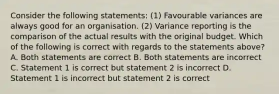 Consider the following statements: (1) Favourable variances are always good for an organisation. (2) Variance reporting is the comparison of the actual results with the original budget. Which of the following is correct with regards to the statements above? A. Both statements are correct B. Both statements are incorrect C. Statement 1 is correct but statement 2 is incorrect D. Statement 1 is incorrect but statement 2 is correct