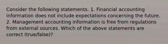 Consider the following statements. 1. Financial accounting information does not include expectations concerning the future. 2. Management accounting information is free from regulations from external sources. Which of the above statements are correct​ (true/false)?