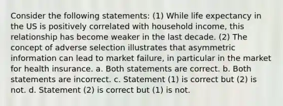 Consider the following statements: (1) While life expectancy in the US is positively correlated with household income, this relationship has become weaker in the last decade. (2) The concept of adverse selection illustrates that asymmetric information can lead to market failure, in particular in the market for health insurance. a. Both statements are correct. b. Both statements are incorrect. c. Statement (1) is correct but (2) is not. d. Statement (2) is correct but (1) is not.