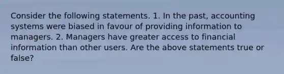 Consider the following statements. 1. In the​ past, accounting systems were biased in favour of providing information to managers. 2. Managers have greater access to financial information than other users. Are the above statements true or​ false?