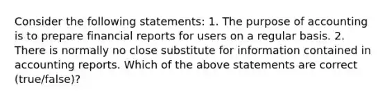 Consider the following​ statements: 1. The purpose of accounting is to prepare financial reports for users on a regular basis. 2. There is normally no close substitute for information contained in accounting reports. Which of the above statements are correct​ (true/false)?