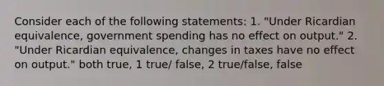 Consider each of the following​ statements: 1.​ "Under Ricardian​ equivalence, government spending has no effect on​ output." 2.​ "Under Ricardian​ equivalence, changes in taxes have no effect on​ output." both true, 1 true/ false, 2 true/false, false