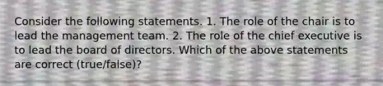 Consider the following statements. 1. The role of the chair is to lead the management team. 2. The role of the chief executive is to lead the board of directors. Which of the above statements are correct​ (true/false)?