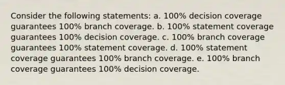 Consider the following statements: a. 100% decision coverage guarantees 100% branch coverage. b. 100% statement coverage guarantees 100% decision coverage. c. 100% branch coverage guarantees 100% statement coverage. d. 100% statement coverage guarantees 100% branch coverage. e. 100% branch coverage guarantees 100% decision coverage.