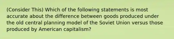 (Consider This) Which of the following statements is most accurate about the difference between goods produced under the old central planning model of the Soviet Union versus those produced by American capitalism?