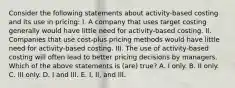 Consider the following statements about activity-based costing and its use in pricing: I. A company that uses target costing generally would have little need for activity-based costing. II. Companies that use cost-plus pricing methods would have little need for activity-based costing. III. The use of activity-based costing will often lead to better pricing decisions by managers. Which of the above statements is (are) true? A. I only. B. II only. C. III only. D. I and III. E. I, II, and III.