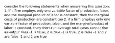 consider the following statements when answering this question: 1. if a firm employs only one variable factor of production, labor, and the marginal product of labor is constant, then the marginal costs of production are constant too 2. if a firm employs only one variable factor of production, labor, and the marginal product of labor is constant, then short-run average total costs cannot rise as output rises -1 is false, 2 is true -1 is true, 2 is false -1 and 2 are false -1 and 2 are true