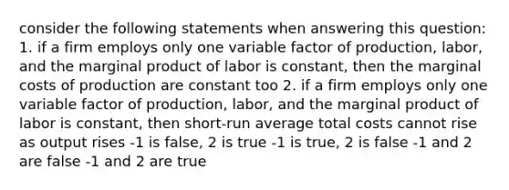 consider the following statements when answering this question: 1. if a firm employs only one variable factor of production, labor, and the marginal product of labor is constant, then the marginal costs of production are constant too 2. if a firm employs only one variable factor of production, labor, and the marginal product of labor is constant, then short-run average total costs cannot rise as output rises -1 is false, 2 is true -1 is true, 2 is false -1 and 2 are false -1 and 2 are true