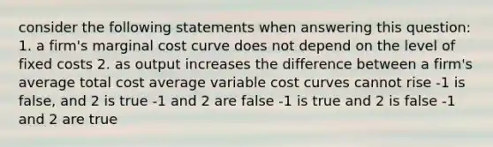 consider the following statements when answering this question: 1. a firm's marginal cost curve does not depend on the level of fixed costs 2. as output increases the difference between a firm's average total cost average variable cost curves cannot rise -1 is false, and 2 is true -1 and 2 are false -1 is true and 2 is false -1 and 2 are true