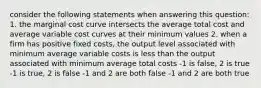 consider the following statements when answering this question: 1. the marginal cost curve intersects the average total cost and average variable cost curves at their minimum values 2. when a firm has positive fixed costs, the output level associated with minimum average variable costs is less than the output associated with minimum average total costs -1 is false, 2 is true -1 is true, 2 is false -1 and 2 are both false -1 and 2 are both true