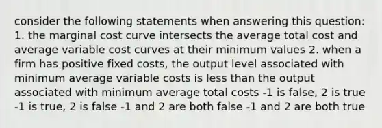 consider the following statements when answering this question: 1. the marginal cost curve intersects the average total cost and average variable cost curves at their minimum values 2. when a firm has positive fixed costs, the output level associated with minimum average variable costs is <a href='https://www.questionai.com/knowledge/k7BtlYpAMX-less-than' class='anchor-knowledge'>less than</a> the output associated with minimum average total costs -1 is false, 2 is true -1 is true, 2 is false -1 and 2 are both false -1 and 2 are both true