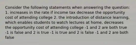 Consider the following statements when answering the question: 1. increases in the rate if income tax decrease the opportunity cost of attending college 2. the introduction of distance learning, which enables students to watch lectures at home, decreases the opportunity cost of attending college -1 and 2 are both true -1 is false and 2 is true -1 is true and 2 is false -1 and 2 are both false