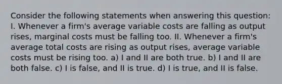 Consider the following statements when answering this question: I. Whenever a firm's average variable costs are falling as output rises, marginal costs must be falling too. II. Whenever a firm's average total costs are rising as output rises, average variable costs must be rising too. a) I and II are both true. b) I and II are both false. c) I is false, and II is true. d) I is true, and II is false.