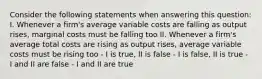 Consider the following statements when answering this question: I. Whenever a firm's average variable costs are falling as output rises, marginal costs must be falling too II. Whenever a firm's average total costs are rising as output rises, average variable costs must be rising too - I is true, II is false - I is false, II is true - I and II are false - I and II are true