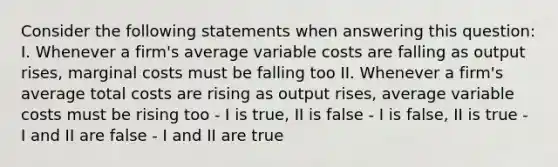 Consider the following statements when answering this question: I. Whenever a firm's average variable costs are falling as output rises, marginal costs must be falling too II. Whenever a firm's average total costs are rising as output rises, average variable costs must be rising too - I is true, II is false - I is false, II is true - I and II are false - I and II are true