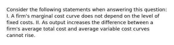 Consider the following statements when answering this question: I. A firm's marginal cost curve does not depend on the level of fixed costs. II. As output increases the difference between a firm's average total cost and average variable cost curves cannot rise.