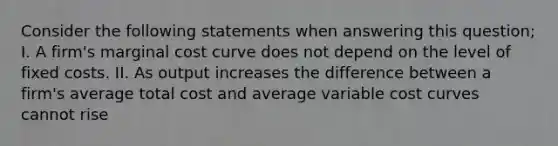 Consider the following statements when answering this question; I. A firm's marginal cost curve does not depend on the level of fixed costs. II. As output increases the difference between a firm's average total cost and average variable cost curves cannot rise