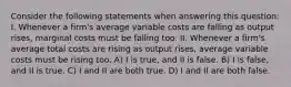 Consider the following statements when answering this question: I. Whenever a firm's average variable costs are falling as output rises, marginal costs must be falling too. II. Whenever a firm's average total costs are rising as output rises, average variable costs must be rising too. A) I is true, and II is false. B) I is false, and II is true. C) I and II are both true. D) I and II are both false.