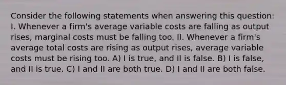 Consider the following statements when answering this question: I. Whenever a firm's average variable costs are falling as output rises, marginal costs must be falling too. II. Whenever a firm's average total costs are rising as output rises, average variable costs must be rising too. A) I is true, and II is false. B) I is false, and II is true. C) I and II are both true. D) I and II are both false.