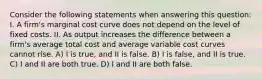 Consider the following statements when answering this question: I. A firm's marginal cost curve does not depend on the level of fixed costs. II. As output increases the difference between a firm's average total cost and average variable cost curves cannot rise. A) I is true, and II is false. B) I is false, and II is true. C) I and II are both true. D) I and II are both false.