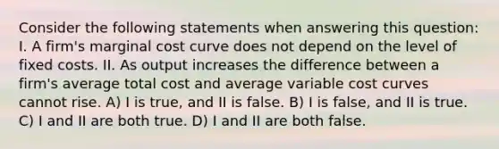 Consider the following statements when answering this question: I. A firm's marginal cost curve does not depend on the level of fixed costs. II. As output increases the difference between a firm's average total cost and average variable cost curves cannot rise. A) I is true, and II is false. B) I is false, and II is true. C) I and II are both true. D) I and II are both false.