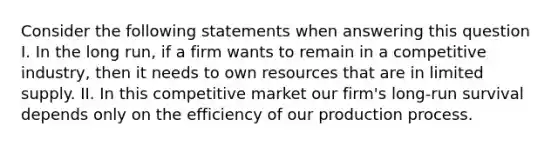 Consider the following statements when answering this question I. In the long run, if a firm wants to remain in a competitive industry, then it needs to own resources that are in limited supply. II. In this competitive market our firm's long-run survival depends only on the efficiency of our production process.