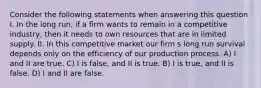 Consider the following statements when answering this question I. In the long run, if a firm wants to remain in a competitive industry, then it needs to own resources that are in limited supply. II. In this competitive market our firm s long run survival depends only on the efficiency of our production process. A) I and II are true. C) I is false, and II is true. B) I is true, and II is false. D) I and II are false.