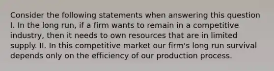 Consider the following statements when answering this question I. In the long run, if a firm wants to remain in a competitive industry, then it needs to own resources that are in limited supply. II. In this competitive market our firm's long run survival depends only on the efficiency of our production process.