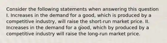 Consider the following statements when answering this question I. Increases in the demand for a good, which is produced by a competitive industry, will raise the short-run market price. II. Increases in the demand for a good, which by produced by a competitive industry will raise the long-run market price.