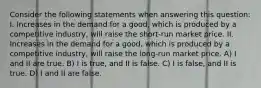 Consider the following statements when answering this question: I. Increases in the demand for a good, which is produced by a competitive industry, will raise the short-run market price. II. Increases in the demand for a good, which is produced by a competitive industry, will raise the long-run market price. A) I and II are true. B) I is true, and II is false. C) I is false, and II is true. D) I and II are false.