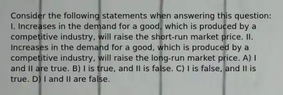 Consider the following statements when answering this question: I. Increases in the demand for a good, which is produced by a competitive industry, will raise the short-run market price. II. Increases in the demand for a good, which is produced by a competitive industry, will raise the long-run market price. A) I and II are true. B) I is true, and II is false. C) I is false, and II is true. D) I and II are false.