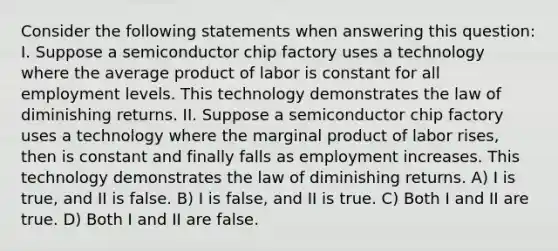 Consider the following statements when answering this question: I. Suppose a semiconductor chip factory uses a technology where the average product of labor is constant for all employment levels. This technology demonstrates the law of diminishing returns. II. Suppose a semiconductor chip factory uses a technology where the marginal product of labor rises, then is constant and finally falls as employment increases. This technology demonstrates the law of diminishing returns. A) I is true, and II is false. B) I is false, and II is true. C) Both I and II are true. D) Both I and II are false.